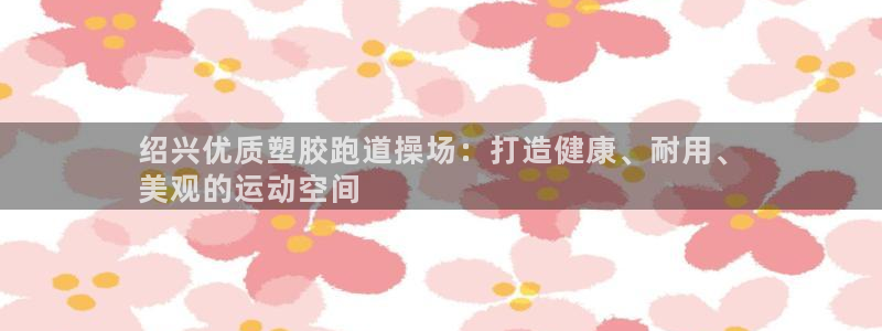 谈球吧官网在线入口手机版下载安装：绍兴优质塑胶跑道操场：打造健康、耐用、
美观的运动空间